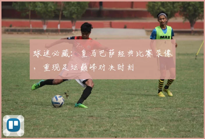 球迷必藏：皇马巴萨经典比赛录像，重现足坛巅峰对决时刻