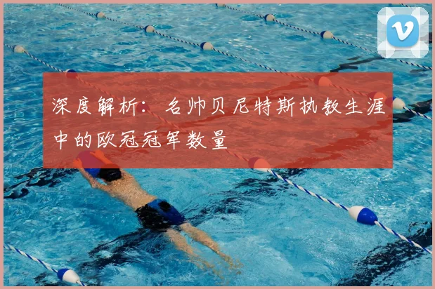 深度解析：名帅贝尼特斯执教生涯中的欧冠冠军数量