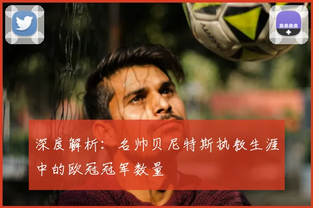 深度解析：名帅贝尼特斯执教生涯中的欧冠冠军数量