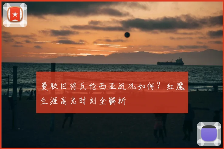 曼联旧将瓦伦西亚近况如何？红魔生涯高光时刻全解析