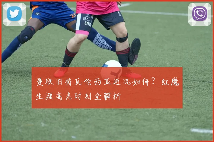 曼联旧将瓦伦西亚近况如何？红魔生涯高光时刻全解析