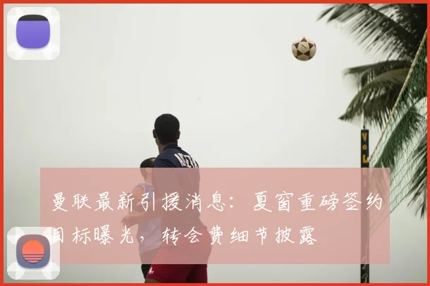 曼联最新引援消息：夏窗重磅签约目标曝光，转会费细节披露