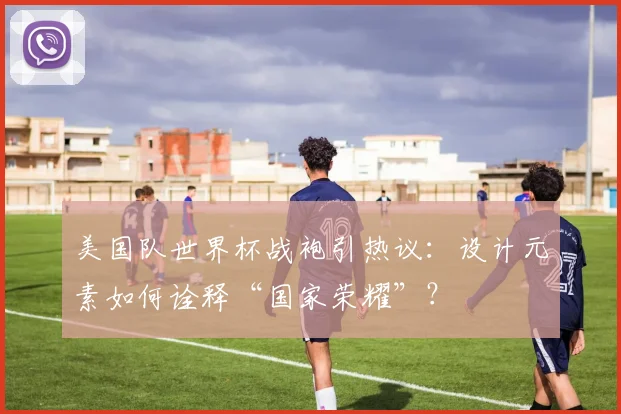 美国队世界杯战袍引热议：设计元素如何诠释“国家荣耀”？