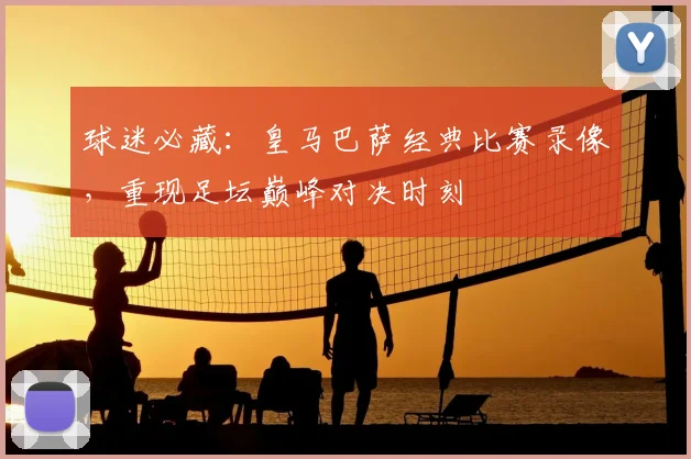 球迷必藏：皇马巴萨经典比赛录像，重现足坛巅峰对决时刻